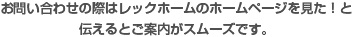 お問い合わせの際はレックホームのホームページを見た！と伝えるとご案内がスムーズです。